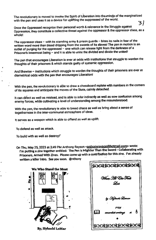“The revolutionary s moved 1 invoke the Spit of Uiberation no the.minds of the marginalized it the pen and uses 1 85 device for plfting the suppressed of the worid. 3) Once the Oppressed recogrize theirpersonl worth & elevance in the Struggle against Oppression,they consthute »collective thet against he oppiessor & the oppressor class, s & whole! The oppressor closs - with s standing army & pison guards - bites s il n fear of the. witian word more than blood crpping from the swords of s slaves! The pen n moion is an et of purging for the oppressed - one which can release ligh from the darkness of Prisoners innemost being - and i able 1 unie the divided and divide the united! “The pen that encourages Liberation s ever a1 0dds withinstlutions that sruggle o werden the thoughts of ther prisoners & which stands guiy of systemic oppression. And likewse ineutlons which struggle to warden the thoughts of therprisoners are ever 3t diametrical odds with the pen that encourages Liberation! ‘With the pen, the revolutionaryis ale 1o raw a chessboard repiete with numbers in the cormers of its squares and antiipate the moves of the Sate, camly detoched 1 can difect as wel s misiead, and s abl to inferindrectly as well s sow cofusion among enemy forces, while culivating level of understanding among the misunderstood. ‘With the pen, the revoluionaryis abe 10 bread chaos 33 wel s brng sbouta sense of togetherness in the intr-communal atmosphere of idess. " serves a2 3 weapon which s able 0 offend a5 well 25 i To defend a5 wehl 2 atack. To bulld with a5 well as destroy” On Th, May 25, 2023 1 3:49 PM Anthony Rayson <anthonyayson@hotmallcom> wrote: m pting ine together enited: The Pen s Mightier Than the Sword - Collborating with Prisoners, Armed With Zines. Please come up with a contribution for this zine. [\ already written 3 kil inro. See you soon. @nthony